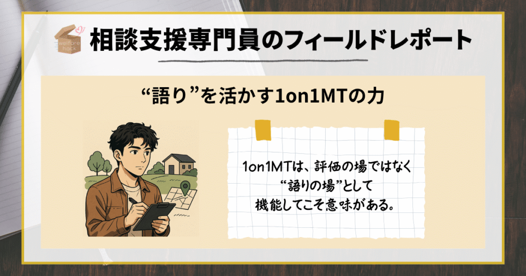 相談支援専門員のフィールドレポート|“語り”を活かす1on1MTの力
「1on1とは、評価の場ではなく“語りの場”として機能してこそ意味がある。