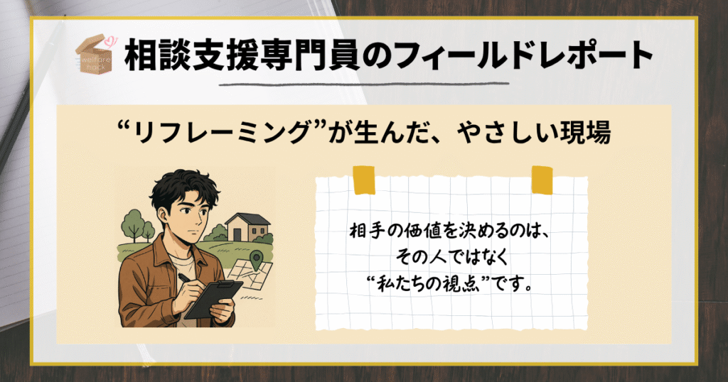 相談支援専門員のフィールドレポート|“リフレーミング”が生んだ、やさしい現場
相手の価値を決めるのは、その人ではなく“私たちの視点”です。