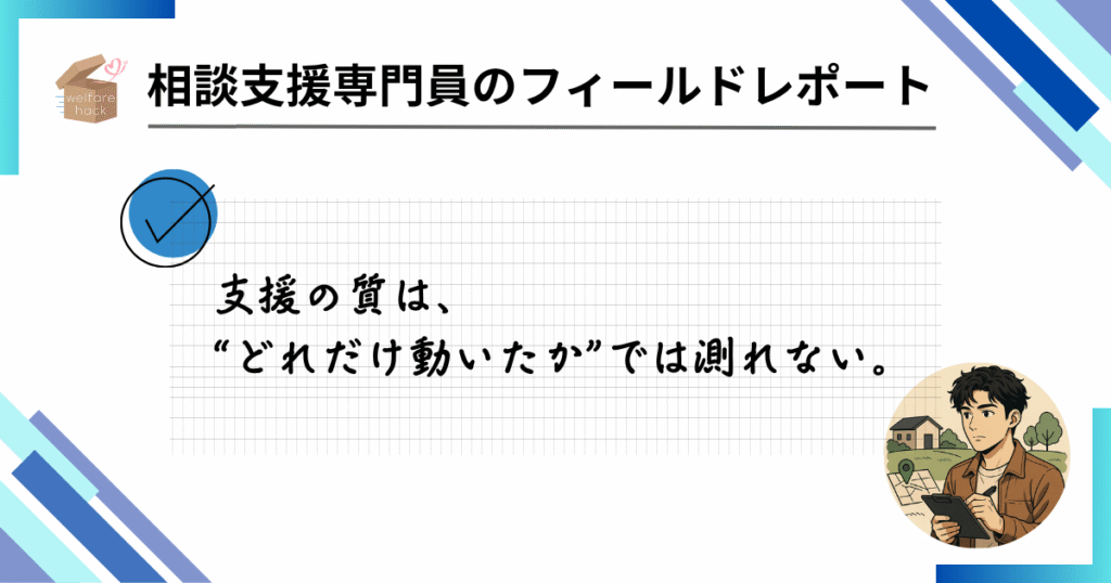 相談支援専門員のフィールドレポート|“導線”の工夫が、支援員を救う
支援の質は、“どれだけ動いたか”では測れない。