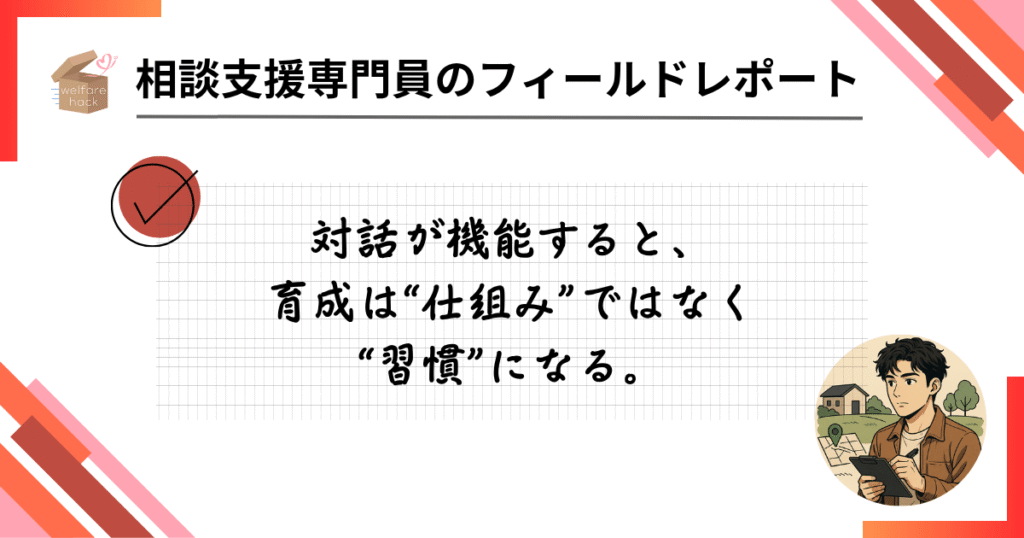 相談支援専門員のフィールドレポート|“目的”で変わる1on1のチカラ
対話が機能すると、育成は“仕組み”ではなく“習慣”になる。