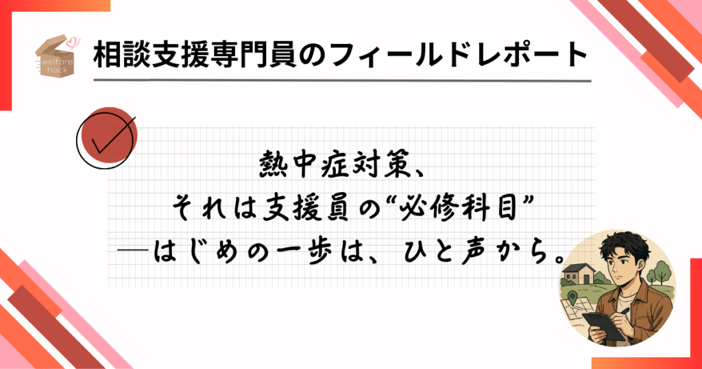 相談支援専門員のフィールドレポート|制度の先を読む、支援の「気配り」リスク管理
熱中症対策、それは支援員の“必修科目”──はじめの一歩は、ひと声から。