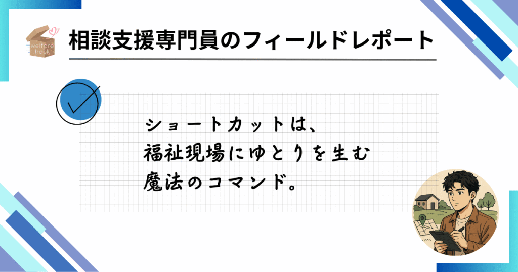 相談支援専門員のフィールドレポート|“苦手”から始まった効率化の一歩
ショートカットは、福祉現場にゆとりを生む魔法のコマンド。