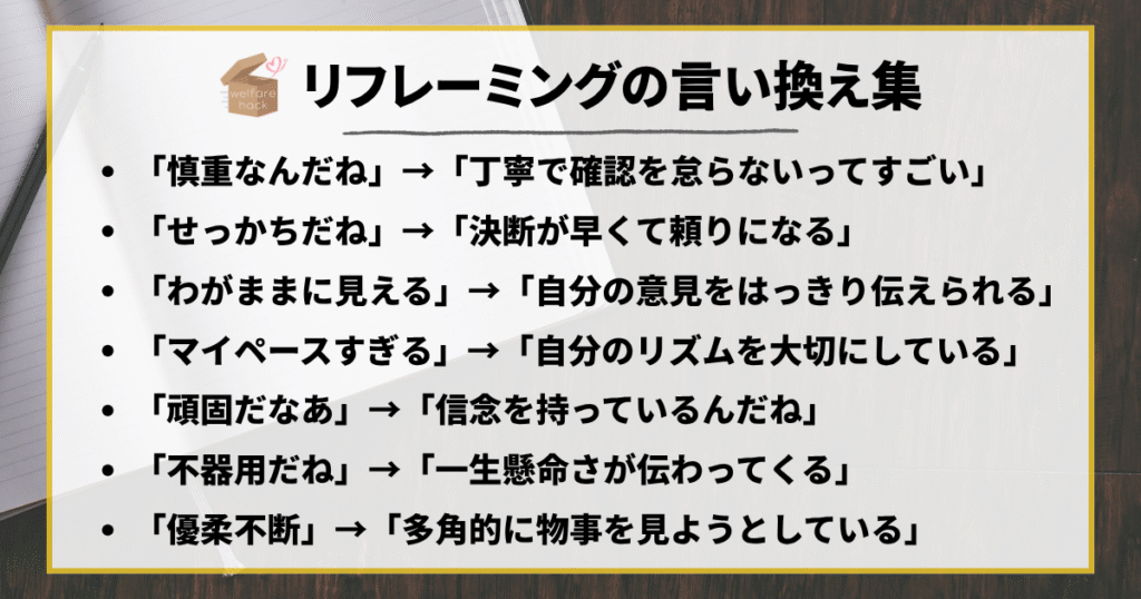 リフレーミングの言い換え集
「慎重なんだね」→「丁寧で確認を怠らないってすごい」
「せっかちだね」→「決断が早くて頼りになる」
「わがままに見える」→「自分の意見をはっきり伝えられる」
「マイペースすぎる」→「自分のリズムを大切にしている」
「頑固だなあ」→「信念を持っているんだね」
「不器用だね」→「一生懸命さが伝わってくる」
「優柔不断」→「多角的に物事を見ようとしている」