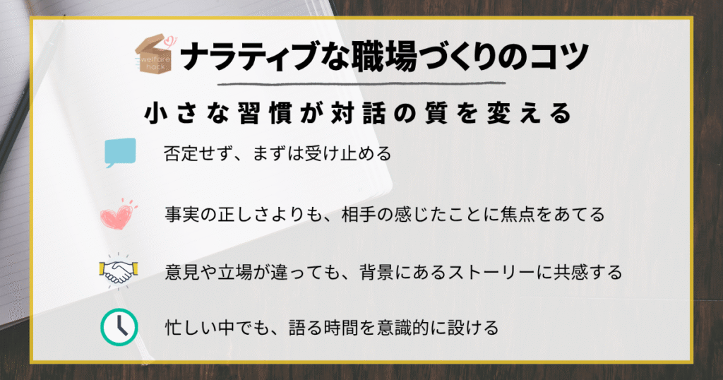 ナラティブな職場づくりのコツ
否定せず、まずは受け止めること
事実の「正しさ」よりも、相手の「感じたこと」に焦点をあてる
意見や立場が違っても、背景にあるストーリーに共感する
忙しい中でも、“語る時間”を意識的に設ける