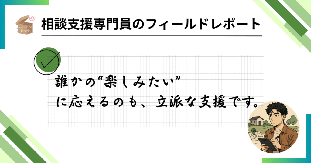 相談支援専門員のフィールドレポート|行事が“待ち遠しい日”になる瞬間
誰かの“楽しみたい”に応えるのも、立派な支援です。