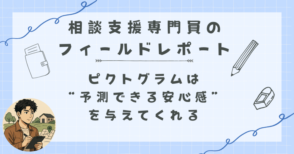 相談支援専門員のフィールドレポート|“見える”だけで不安が減る
ピクトグラムは“予測できる安心感”を与えてくれる