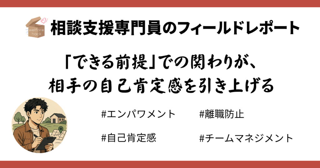 相談支援専門員のフィールドレポート|事業所が変われば“その人らしさ”が花開く
「できる前提」での関わりが、
相手の自己肯定感を引き上げる#エンパワメント#離職防止#自己肯定感#チームマネジメント