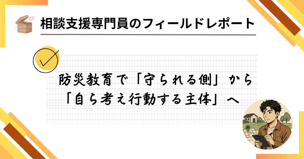相談支援専門員のフィールドレポート|“いつもの場所”で命を守る工夫
防災教育で「守られる側」から「自ら考え行動する主体」へ