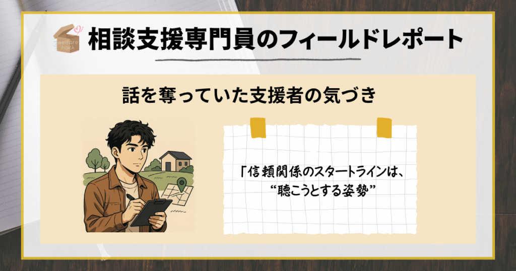 相談支援専門員のフィールドレポート|話を奪っていた支援者の気づき
「信頼関係のスタートラインは、“聴こうとする姿勢”