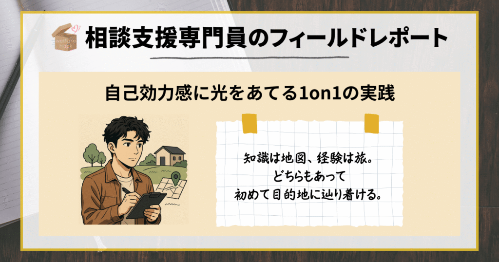 相談支援専門員のフィールドレポート|自己効力感に光をあてる1on1の実践
知識は地図、経験は旅。どちらもあって初めて目的地に辿り着ける。