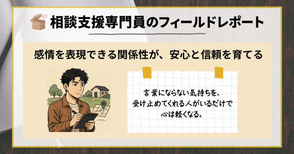 相談支援専門員のフィールドレポート
感情を表現できる関係性が、安心と信頼を育てる
言葉にならない気持ちを、受け止めてくれる人がいるだけで心は軽くなる。